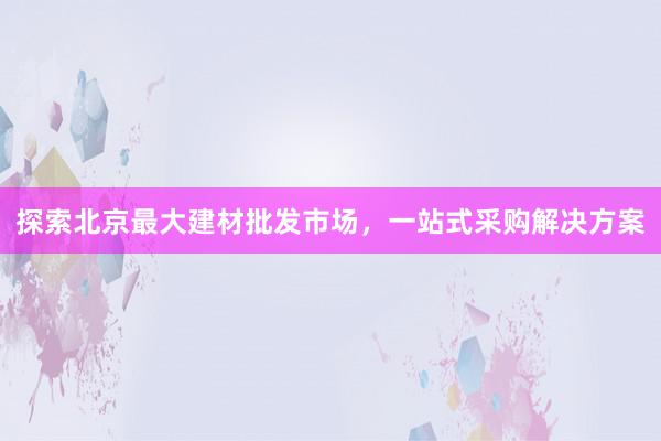 探索北京最大建材批发市场，一站式采购解决方案