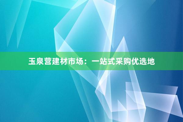 玉泉营建材市场：一站式采购优选地