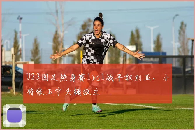 U23国足热身赛1比1战平叙利亚，小将张玉宁头槌救主