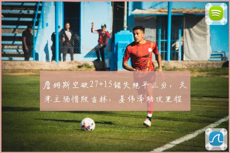 詹姆斯空砍27+15错失绝平三分，天津主场惜败吉林，姜伟泽助攻里程碑超朱芳雨