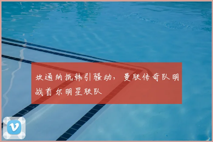 坎通纳抵韩引骚动，曼联传奇队明战首尔明星联队