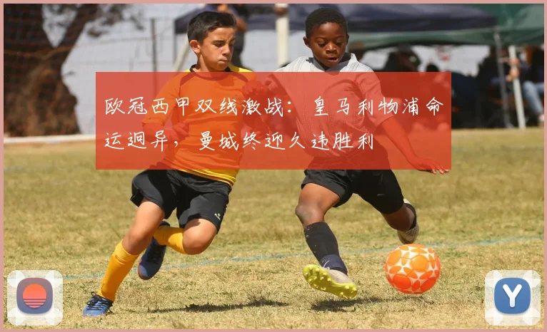 欧冠西甲双线激战：皇马利物浦命运迥异，曼城终迎久违胜利