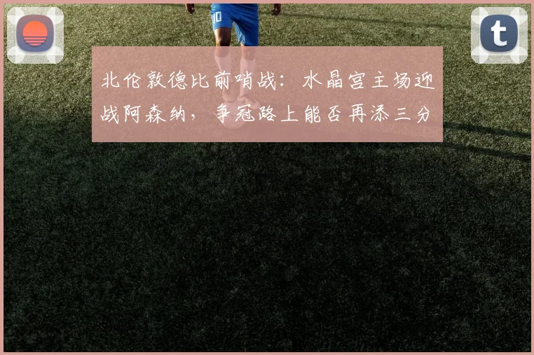 北伦敦德比前哨战：水晶宫主场迎战阿森纳，争冠路上能否再添三分？