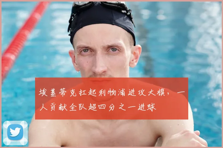 埃基蒂克扛起利物浦进攻大旗，一人贡献全队超四分之一进球