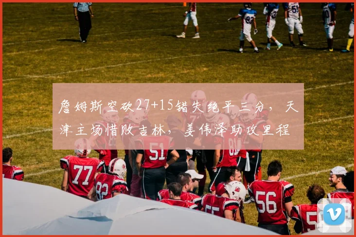詹姆斯空砍27+15错失绝平三分，天津主场惜败吉林，姜伟泽助攻里程碑超朱芳雨